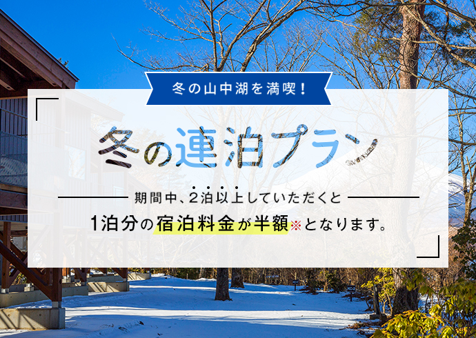 冬の山中湖を満喫! 冬の連泊プラン 期間中、2泊以上していただくと1泊分の宿泊料金が半額※となります。